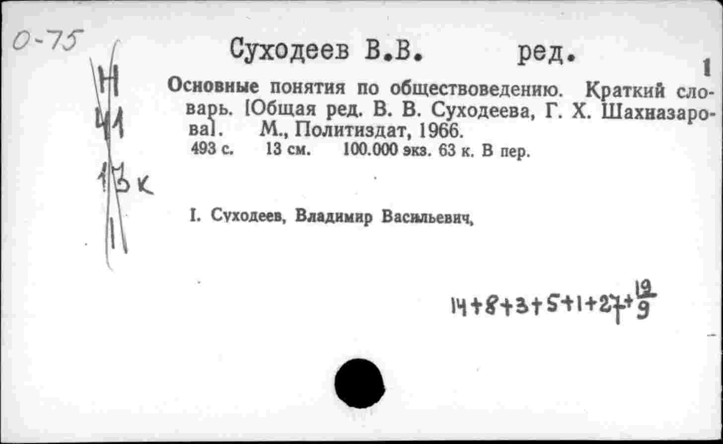 ﻿Суходеев В.В. ред. 1
Основные понятия по обществоведению. Краткий словарь. [Общая ред. В. В. Суходеева, Г. X. Шахназарова]. М., Политиздат, 1966.
493 с. 13 см. 100.000 экз. 63 к. В пер.
I. Суходеев, Владимир Васильевич,
